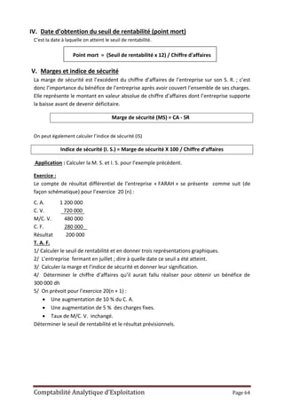 Comptabilité Analytique d’Exploitation Page 64
IV. Date d’obtention du seuil de rentabilité (point mort)
C’est la date à laquelle on atteint le seuil de rentabilité.
Point mort = (Seuil de rentabilité x 12) / Chiffre d’affaires
V. Marges et indice de sécurité
La marge de sécurité est l’excédent du chiffre d’affaires de l’entreprise sur son S. R. ; c’est
donc l’importance du bénéfice de l’entreprise après avoir couvert l’ensemble de ses charges.
Elle représente le montant en valeur absolue de chiffre d’affaires dont l’entreprise supporte
la baisse avant de devenir déficitaire.
Marge de sécurité (MS) = CA - SR
On peut également calculer l’indice de sécurité (IS)
Indice de sécurité (I. S.) = Marge de sécurité X 100 / Chiffre d’affaires
Application : Calculer la M. S. et I. S. pour l’exemple précédent.
Exercice :
Le compte de résultat différentiel de l’entreprise « FARAH » se présente comme suit (de
façon schématique) pour l’exercice 20 (n) :
C. A. 1 200 000
C. V. 720 000
M/C. V. 480 000
C. F. 280 000
Résultat 200 000
T. A. F.
1/ Calculer le seuil de rentabilité et en donner trois représentations graphiques.
2/ L’entreprise fermant en juillet ; dire à quelle date ce seuil a été atteint.
3/ Calculer la marge et l’indice de sécurité et donner leur signification.
4/ Déterminer le chiffre d’affaires qu’il aurait fallu réaliser pour obtenir un bénéfice de
300 000 dh
5/ On prévoit pour l’exercice 20(n + 1) :
 Une augmentation de 10 % du C. A.
 Une augmentation de 5 % des charges fixes.
 Taux de M/C. V. inchangé.
Déterminer le seuil de rentabilité et le résultat prévisionnels.
 