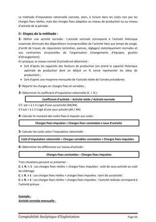 Comptabilité Analytique d’Exploitation Page 66
La méthode d’imputation rationnelle consiste, alors, à inclure dans les coûts non pas les
charges fixes réelles, mais des charges fixes adaptées au niveau de production ou au niveau
d’activité de la période.
II : Etapes de la méthode :
1- Définir une activité normale : L’activité normale correspond à l’activité théorique
maximale diminuée des déperditions incompressibles de l’activité liées aux temps de congé,
d’arrêt de travail, de réparations (entretien, pannes, réglages) statistiquement normales et
aux contraintes structurelles de l’organisation (changements d’équipes, goulots
d’étranglement).
En pratique, le niveau normal d’activité est déterminé :
 Soit d’après les capacités des facteurs de production (on prend la capacité théorique
optimale de production dont on déduit un % censé représenter les aléas de
production) ;
 Soit d’après une moyenne mensuelle de l’activité réelle de l’année précédente.
2- Répartir les charges en charges fixes et variables ;
3- Déterminer le coefficient d’imputation rationnelle (C. I. R.) :
S’il est > à 1 il s’agit d’une suractivité (AR/AN)
S’il est < à 1 il s’agit d’une sous activité (AR / AN)
4- Calculer le montant des coûts fixes à imputer aux coûts :
5- Calculer les coûts selon l’imputation rationnelle :
6- Déterminer les différences sur niveau d’activité :
Trois situations peuvent se présenter :
C. I. R. < 1 : Les charges fixes réelles > charges fixes imputées : coût de sous-activité ou coût
de chômage.
C. I. R. > 1 : Les charges fixes réelles < charges fixes imputées : boni de suractivité.
C. I. R. = 1 : Les charges fixes réelles = charges fixes imputées : l’activité réalisée correspond à
l’activité prévue.
Exemple :
Activité normale mensuelle :
Coût d’imputation rationnelle = Charges variables constatées + Charges fixes imputées
Charges fixes imputées = Charges fixes constatées x taux d’activité
Coefficient d’activité = Activité réelle / Activité normale
Charges fixes constatées – Charges fixes imputées
 