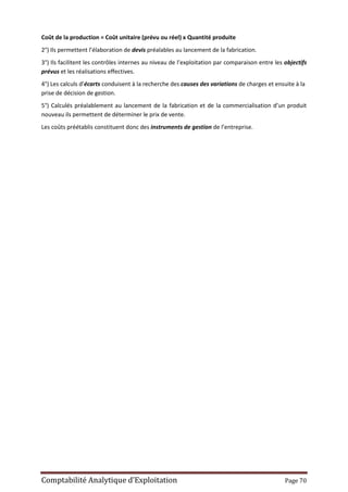 Comptabilité Analytique d’Exploitation Page 70
Coût de la production = Coût unitaire (prévu ou réel) x Quantité produite
2°) Ils permettent l’élaboration de devis préalables au lancement de la fabrication.
3°) Ils facilitent les contrôles internes au niveau de l’exploitation par comparaison entre les objectifs
prévus et les réalisations effectives.
4°) Les calculs d’écarts conduisent à la recherche des causes des variations de charges et ensuite à la
prise de décision de gestion.
5°) Calculés préalablement au lancement de la fabrication et de la commercialisation d’un produit
nouveau ils permettent de déterminer le prix de vente.
Les coûts préétablis constituent donc des instruments de gestion de l’entreprise.
 