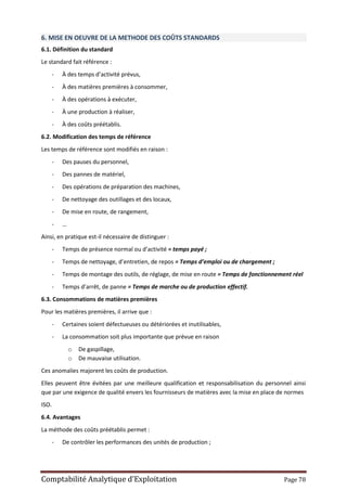 Comptabilité Analytique d’Exploitation Page 78
6. MISE EN OEUVRE DE LA METHODE DES COÛTS STANDARDS
6.1. Définition du standard
Le standard fait référence :
- À des temps d’activité prévus,
- À des matières premières à consommer,
- À des opérations à exécuter,
- À une production à réaliser,
- À des coûts préétablis.
6.2. Modification des temps de référence
Les temps de référence sont modifiés en raison :
- Des pauses du personnel,
- Des pannes de matériel,
- Des opérations de préparation des machines,
- De nettoyage des outillages et des locaux,
- De mise en route, de rangement,
- …
Ainsi, en pratique est-il nécessaire de distinguer :
- Temps de présence normal ou d’activité = temps payé ;
- Temps de nettoyage, d’entretien, de repos = Temps d’emploi ou de chargement ;
- Temps de montage des outils, de réglage, de mise en route = Temps de fonctionnement réel
- Temps d’arrêt, de panne = Temps de marche ou de production effectif.
6.3. Consommations de matières premières
Pour les matières premières, il arrive que :
- Certaines soient défectueuses ou détériorées et inutilisables,
- La consommation soit plus importante que prévue en raison
o De gaspillage,
o De mauvaise utilisation.
Ces anomalies majorent les coûts de production.
Elles peuvent être évitées par une meilleure qualification et responsabilisation du personnel ainsi
que par une exigence de qualité envers les fournisseurs de matières avec la mise en place de normes
ISO.
6.4. Avantages
La méthode des coûts préétablis permet :
- De contrôler les performances des unités de production ;
 