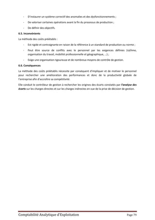 Comptabilité Analytique d’Exploitation Page 79
- D’instaurer un système correctif des anomalies et des dysfonctionnements ;
- De valoriser certaines opérations avant la fin du processus de production ;
- De définir des objectifs.
6.5. Inconvénients
La méthode des coûts préétablis :
- Est rigide et contraignante en raison de la référence à un standard de production ou norme ;
- Peut être source de conflits avec le personnel par les exigences définies (rythme,
organisation du travail, mobilité professionnelle et géographique, …) ;
- Exige une organisation rigoureuse et de nombreux moyens de contrôle de gestion.
6.6. Conséquences
La méthode des coûts préétablis nécessite par conséquent d’impliquer et de motiver le personnel
pour rechercher une amélioration des performances et donc de la productivité globale de
l’entreprise afin d’accroître sa compétitivité.
Elle conduit le contrôleur de gestion à rechercher les origines des écarts constatés par l’analyse des
écarts sur les charges directes et sur les charges indirectes en vue de la prise de décision de gestion.
 