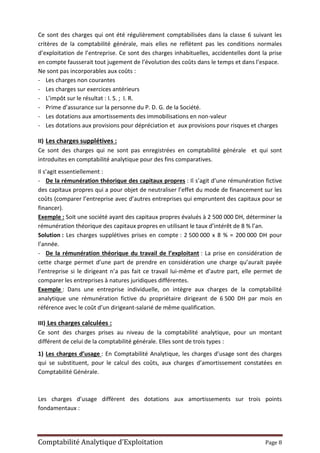 Comptabilité Analytique d’Exploitation Page 8
Ce sont des charges qui ont été régulièrement comptabilisées dans la classe 6 suivant les
critères de la comptabilité générale, mais elles ne reflètent pas les conditions normales
d’exploitation de l’entreprise. Ce sont des charges inhabituelles, accidentelles dont la prise
en compte fausserait tout jugement de l’évolution des coûts dans le temps et dans l’espace.
Ne sont pas incorporables aux coûts :
- Les charges non courantes
- Les charges sur exercices antérieurs
- L’impôt sur le résultat : I. S. ; I. R.
- Prime d’assurance sur la personne du P. D. G. de la Société.
- Les dotations aux amortissements des immobilisations en non-valeur
- Les dotations aux provisions pour dépréciation et aux provisions pour risques et charges
II) Les charges supplétives :
Ce sont des charges qui ne sont pas enregistrées en comptabilité générale et qui sont
introduites en comptabilité analytique pour des fins comparatives.
Il s’agit essentiellement :
- De la rémunération théorique des capitaux propres : Il s’agit d’une rémunération fictive
des capitaux propres qui a pour objet de neutraliser l’effet du mode de financement sur les
coûts (comparer l’entreprise avec d’autres entreprises qui empruntent des capitaux pour se
financer).
Exemple : Soit une société ayant des capitaux propres évalués à 2 500 000 DH, déterminer la
rémunération théorique des capitaux propres en utilisant le taux d’intérêt de 8 % l’an.
Solution : Les charges supplétives prises en compte : 2 500 000 x 8 % = 200 000 DH pour
l’année.
- De la rémunération théorique du travail de l’exploitant : La prise en considération de
cette charge permet d’une part de prendre en considération une charge qu’aurait payée
l’entreprise si le dirigeant n’a pas fait ce travail lui-même et d’autre part, elle permet de
comparer les entreprises à natures juridiques différentes.
Exemple : Dans une entreprise individuelle, on intègre aux charges de la comptabilité
analytique une rémunération fictive du propriétaire dirigeant de 6 500 DH par mois en
référence avec le coût d’un dirigeant-salarié de même qualification.
III) Les charges calculées :
Ce sont des charges prises au niveau de la comptabilité analytique, pour un montant
différent de celui de la comptabilité générale. Elles sont de trois types :
1) Les charges d’usage : En Comptabilité Analytique, les charges d’usage sont des charges
qui se substituent, pour le calcul des coûts, aux charges d’amortissement constatées en
Comptabilité Générale.
Les charges d’usage diffèrent des dotations aux amortissements sur trois points
fondamentaux :
 