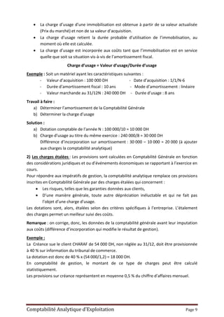 Comptabilité Analytique d’Exploitation Page 9
 La charge d’usage d’une immobilisation est obtenue à partir de sa valeur actualisée
(Prix du marché) et non de sa valeur d’acquisition.
 La charge d’usage retient la durée probable d’utilisation de l’immobilisation, au
moment où elle est calculée.
 La charge d’usage est incorporée aux coûts tant que l’immobilisation est en service
quelle que soit sa situation vis-à-vis de l’amortissement fiscal.
Charge d’usage = Valeur d’usage/Durée d’usage
Exemple : Soit un matériel ayant les caractéristiques suivantes :
- Valeur d’acquisition : 100 000 DH - Date d’acquisition : 1/1/N-6
- Durée d’amortissement fiscal : 10 ans - Mode d’amortissement : linéaire
- Valeur marchande au 31/12N : 240 000 DH - Durée d’usage : 8 ans
Travail à faire :
a) Déterminer l’amortissement de la Comptabilité Générale
b) Déterminer la charge d’usage
Solution :
a) Dotation comptable de l’année N : 100 000/10 = 10 000 DH
b) Charge d’usage au titre du même exercice : 240 000/8 = 30 000 DH
Différence d’incorporation sur amortissement : 30 000 – 10 000 = 20 000 (à ajouter
aux charges la comptabilité analytique)
2) Les charges étalées : Les provisions sont calculées en Comptabilité Générale en fonction
des considérations juridiques et ou d’événements économiques se rapportant à l’exercice en
cours.
Pour répondre aux impératifs de gestion, la comptabilité analytique remplace ces provisions
inscrites en Comptabilité Générale par des charges étalées qui concernent :
 Les risques, telles que les garanties données aux clients,
 D’une manière générale, toute autre dépréciation inéluctable et qui ne fait pas
l’objet d’une charge d’usage.
Les dotations sont, alors, étalées selon des critères spécifiques à l’entreprise. L’étalement
des charges permet un meilleur suivi des coûts.
Remarque : on corrige, donc, les données de la comptabilité générale avant leur imputation
aux coûts (différence d’incorporation qui modifie le résultat de gestion).
Exemple :
La Créance sue le client CHARAF de 54 000 DH, non réglée au 31/12, doit être provisionnée
à 40 % sur information du tribunal de commerce.
La dotation est donc de 40 % x (54 000/1,2) = 18 000 DH.
En comptabilité de gestion, le montant de ce type de charges peut être calculé
statistiquement.
Les provisions sur créance représentent en moyenne 0,5 % du chiffre d’affaires mensuel.
 