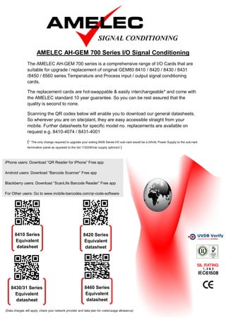 AMELEC AH-GEM 700 Series I/O Signal Conditioning
                The AMELEC AH-GEM 700 series is a comprehensive range of I/O Cards that are
                suitable for upgrade / replacement of original GEM80 8410 / 8420 / 8430 / 8431
                /8450 / 8560 series Temperature and Process input / output signal conditioning
                cards.

                The replacement cards are hot-swappable & easily interchangeable* and come with
                the AMELEC standard 10 year guarantee. So you can be rest assured that the
                quality is second to none.

                Scanning the QR codes below will enable you to download our general datasheets.
                So wherever you are on site/plant, they are easy accessible straight from your
                mobile. Further datasheets for specific model no. replacements are available on
                request e.g. 8410-4074 / 8431-4001

                (* The only change required to upgrade your exiting 8405 Series I/O sub-rack would be a 24Vdc Power Supply to the sub-rack
                termination panel as opposed to the old 110/240Vac supply options0.)




iPhone users: Download “QR Reader for iPhone” Free app

Android users: Download “Barcode Scanner” Free app

Blackberry users: Download “ScanLife Barcode Reader” Free app

For Other users: Go to www.mobile-barcodes.com/qr-code-software




      8410 Series                                        8420 Series
      Equivalent                                         Equivalent
       datasheet                                          datasheet




    8430/31 Series                                        8460 Series
      Equivalent                                          Equivalent
      datasheet                                            datasheet

(Data charges will apply, check your network provider and data plan for costs/usage allowance)
 