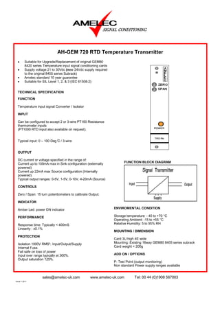 AH-GEM 720 RTD Temperature Transmitter
  •      Suitable for Upgrade/Replacement of original GEM80
         8420 series Temperature input signal conditioning cards
  •      Supply voltage 21 to 30Vdc (new 24Vdc supply required
         to the original 8405 series Subrack)
  •      Amelec standard 10 year guarantee
  •      Suitable for SIL Level 1, 2, & 3 (IEC 61508-2)


  TECHNICAL SPECIFICATION
  FUNCTION

  Temperature input signal Converter / Isolator

  INPUT

  Can be configured to accept 2 or 3-wire PT100 Resistance
  thermometer inputs
  (PT1000 RTD input also available on request).


  Typical input: 0 – 100 Deg ̊C / 3-wire


  OUTPUT

  DC current or voltage specified in the range of:
                                                                         FUNCTION BLOCK DIAGRAM
  Current up to 100mA max in Sink configuration (externally
  powered)
  Current up 22mA max Source configuration (Internally
  powered)
  Typical output ranges: 0-5V, 1-5V, 0-10V, 4-20mA (Source)

  CONTROLS

  Zero / Span: 15 turn potentiometers to calibrate Output.

  INDICATOR

  Amber Led: power ON indicator                                    ENVIROMENTAL CONDITION

  PERFORMANCE                                                      Storage temperature: - 40 to +70 °C
                                                                   Operating Ambient: -15 to +55 °C
  Response time: Typically < 400mS                                 Relative Humidity: 5 to 95% RH
  Linearity : ±0.1%
                                                                   MOUNTING / DIMENSION
  PROTECTION
                                                                   Card 3U high 4E wide
  Isolation 1000V RMS*. Input/Output/Supply                        Mounting: Existing 16way GEM80 8405 series subrack
  Internal Fuse.                                                   Card weight < 200g
  Fail safe on loss of power
  Input over range typically at 300%.                              ADD ON / OPTIONS
  Output saturation 125%.
                                                                   P: Test Point (output monitoring)
                                                                   Non standard Power supply ranges available


                    sales@amelec-uk.com             www.amelec-uk.com           Tel: 00 44 (0)1908 567003
Issue 1 2011
 