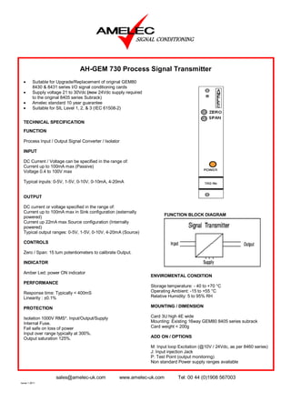 AH-GEM 730 Process Signal Transmitter
  •      Suitable for Upgrade/Replacement of original GEM80
         8430 & 8431 series I/O signal conditioning cards
  •      Supply voltage 21 to 30Vdc (new 24Vdc supply required
         to the original 8405 series Subrack)
  •      Amelec standard 10 year guarantee
  •      Suitable for SIL Level 1, 2, & 3 (IEC 61508-2)


  TECHNICAL SPECIFICATION
  FUNCTION

  Process Input / Output Signal Converter / Isolator

  INPUT

  DC Current / Voltage can be specified in the range of:
  Current up to 100mA max (Passive)
  Voltage 0.4 to 100V max

  Typical inputs: 0-5V, 1-5V, 0-10V, 0-10mA, 4-20mA


  OUTPUT

  DC current or voltage specified in the range of:
  Current up to 100mA max in Sink configuration (externally
                                                                       FUNCTION BLOCK DIAGRAM
  powered)
  Current up 22mA max Source configuration (Internally
  powered)
  Typical output ranges: 0-5V, 1-5V, 0-10V, 4-20mA (Source)

  CONTROLS

  Zero / Span: 15 turn potentiometers to calibrate Output.

  INDICATOR

  Amber Led: power ON indicator
                                                                 ENVIROMENTAL CONDITION
  PERFORMANCE
                                                                 Storage temperature: - 40 to +70 °C
  Response time: Typically < 400mS                               Operating Ambient: -15 to +55 °C
  Linearity : ±0.1%                                              Relative Humidity: 5 to 95% RH

  PROTECTION                                                     MOUNTING / DIMENSION

  Isolation 1000V RMS*. Input/Output/Supply                      Card 3U high 4E wide
  Internal Fuse.                                                 Mounting: Existing 16way GEM80 8405 series subrack
  Fail safe on loss of power                                     Card weight < 200g
  Input over range typically at 300%.
  Output saturation 125%.                                        ADD ON / OPTIONS

                                                                 M: Input loop Excitation (@10V / 24Vdc, as per 8460 series)
                                                                 J: Input injection Jack
                                                                 P: Test Point (output monitoring)
                                                                 Non standard Power supply ranges available


                    sales@amelec-uk.com            www.amelec-uk.com          Tel: 00 44 (0)1908 567003
Issue 1 2011
 