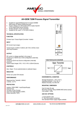 AH-GEM 730M Process Signal Transmitter
  •      Suitable for Upgrade/Replacement of original GEM80
         8460 series I/O signal conditioning cards
  •      Supply voltage 21 to 30Vdc (new 24Vdc supply required
         to the original 8405 series Subrack)
  •      Amelec standard 10 year guarantee
  •      Suitable for SIL Level 1, 2, & 3 (IEC 61508-2)


  TECHNICAL SPECIFICATION
  FUNCTION

  Process Input / Output Signal Converter / Isolator

  INPUT

  DC Current input ranges :

  Typical inputs: 0--20mA / 4-20mA, with 10V or 24Vdc 2-wire
  input loop Excitation


  OUTPUT

  DC current or voltage specified in the range of:
  Current up to 100mA max in Sink configuration (externally
  powered)
                                                                       FUNCTION BLOCK DIAGRAM
  Current up 22mA max Source configuration (Internally
  powered)
  Typical output ranges: 0-5V, 1-5V, 0-10V, 4-20mA (Source)

  CONTROLS

  Zero / Span: 15 turn potentiometers to calibrate Output.

  INDICATOR

  Amber Led: power ON indicator

  PERFORMANCE                                                    ENVIROMENTAL CONDITION

  Response time: Typically < 400mS                               Storage temperature: - 40 to +70 °C
  Linearity : ±0.1%                                              Operating Ambient: -15 to +55 °C
                                                                 Relative Humidity: 5 to 95% RH
  PROTECTION
                                                                 MOUNTING / DIMENSION
  Isolation 1000V RMS*. Input/Output/Supply
  Internal Fuse.                                                 Card 3U high 4E wide
  Fail safe on loss of power                                     Mounting: Existing 16way GEM80 8405 series subrack
  Input over range typically at 300%.                            Card weight < 200g
  Output saturation 125%.
                                                                 ADD ON / OPTIONS

                                                                 J: Input injection Jack
                                                                 P: Test Point (output monitoring)
                                                                 Non standard Power supply ranges available


                    sales@amelec-uk.com            www.amelec-uk.com          Tel: 00 44 (0)1908 567003
Issue 1 2011
 