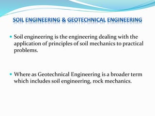  Soil engineering is the engineering dealing with the
application of principles of soil mechanics to practical
problems.
 Where as Geotechnical Engineering is a broader term
which includes soil engineering, rock mechanics.
 