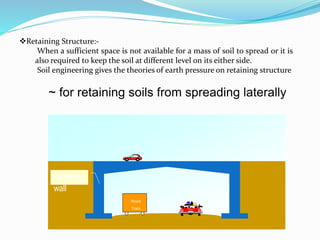 Retaining Structure:-
When a sufficient space is not available for a mass of soil to spread or it is
also required to keep the soil at different level on its either side.
Soil engineering gives the theories of earth pressure on retaining structure
Road
Train
retaining
wall
~ for retaining soils from spreading laterally
 