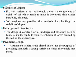 Stability of Slopes:-
 If a soil surface is not horizontal, there is a component of
weight of soil which tends to move it downward thus causes
instability of slopes.
 Soil engineering provides the methods for checking the
stability of slopes.
Underground Structure:-
 The design & construction of underground structure such as
tunnels, shafts, conduits require evolution of forces exerted by
the soil on these structure.
Pavement Design:-
 A pavement is hard crust placed on soil for the purpose of
providing a smooth & strong surface on which the vehicle may
move.
 