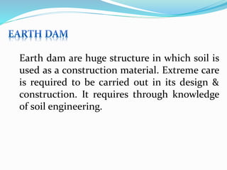 Earth dam are huge structure in which soil is
used as a construction material. Extreme care
is required to be carried out in its design &
construction. It requires through knowledge
of soil engineering.
 