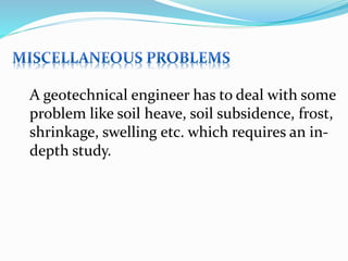 A geotechnical engineer has to deal with some
problem like soil heave, soil subsidence, frost,
shrinkage, swelling etc. which requires an in-
depth study.
 