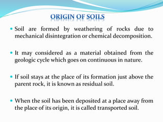  Soil are formed by weathering of rocks due to
mechanical disintegration or chemical decomposition.
 It may considered as a material obtained from the
geologic cycle which goes on continuous in nature.
 If soil stays at the place of its formation just above the
parent rock, it is known as residual soil.
 When the soil has been deposited at a place away from
the place of its origin, it is called transported soil.
 