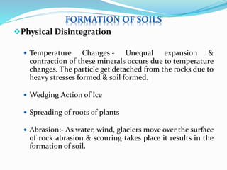 Physical Disintegration
 Temperature Changes:- Unequal expansion &
contraction of these minerals occurs due to temperature
changes. The particle get detached from the rocks due to
heavy stresses formed & soil formed.
 Wedging Action of Ice
 Spreading of roots of plants
 Abrasion:- As water, wind, glaciers move over the surface
of rock abrasion & scouring takes place it results in the
formation of soil.
 