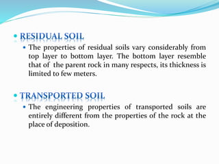 
 The properties of residual soils vary considerably from
top layer to bottom layer. The bottom layer resemble
that of the parent rock in many respects, its thickness is
limited to few meters.

 The engineering properties of transported soils are
entirely different from the properties of the rock at the
place of deposition.
 