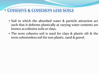 
 Soil in which the absorbed water & particle attraction act
such that it deforms plastically at varying water contents are
known as cohesive soils or clays.
 The term cohesive soil is used for clays & plastic silt & the
term cohesionless soil for non plastic, sand & gravel.
 