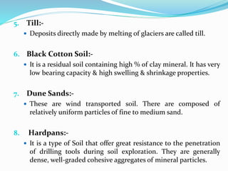 5. Till:-
 Deposits directly made by melting of glaciers are called till.
6. Black Cotton Soil:-
 It is a residual soil containing high % of clay mineral. It has very
low bearing capacity & high swelling & shrinkage properties.
7. Dune Sands:-
 These are wind transported soil. There are composed of
relatively uniform particles of fine to medium sand.
8. Hardpans:-
 It is a type of Soil that offer great resistance to the penetration
of drilling tools during soil exploration. They are generally
dense, well-graded cohesive aggregates of mineral particles.
 