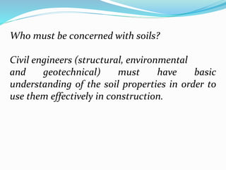 Who must be concerned with soils?
Civil engineers (structural, environmental
and geotechnical) must have basic
understanding of the soil properties in order to
use them effectively in construction.
 