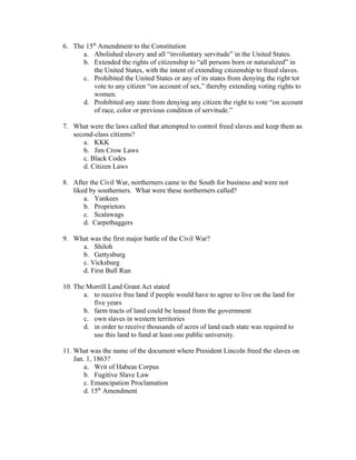 6. The 15th Amendment to the Constitution
      a. Abolished slavery and all “involuntary servitude” in the United States.
      b. Extended the rights of citizenship to “all persons born or naturalized” in
          the United States, with the intent of extending citizenship to freed slaves.
      c. Prohibited the United States or any of its states from denying the right tot
          vote to any citizen “on account of sex,” thereby extending voting rights to
          women.
      d. Prohibited any state from denying any citizen the right to vote “on account
          of race, color or previous condition of servitude.”

7. What were the laws called that attempted to control freed slaves and keep them as
   second-class citizens?
      a. KKK
      b. Jim Crow Laws
      c. Black Codes
      d. Citizen Laws

8. After the Civil War, northerners came to the South for business and were not
   liked by southerners. What were these northerners called?
       a. Yankees
       b. Proprietors
       c. Scalawags
       d. Carpetbaggers

9. What was the first major battle of the Civil War?
     a. Shiloh
     b. Gettysburg
     c. Vicksburg
     d. First Bull Run

10. The Morrill Land Grant Act stated
       a. to receive free land if people would have to agree to live on the land for
          five years
       b. farm tracts of land could be leased from the government
       c. own slaves in western territories
       d. in order to receive thousands of acres of land each state was required to
          use this land to fund at least one public university.

11. What was the name of the document where President Lincoln freed the slaves on
    Jan. 1, 1863?
        a. Writ of Habeas Corpus
        b. Fugitive Slave Law
        c. Emancipation Proclamation
        d. 15th Amendment
 