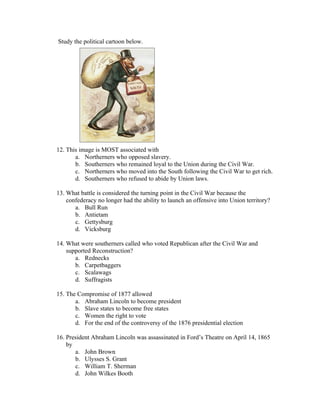 Study the political cartoon below.




12. This image is MOST associated with
       a. Northerners who opposed slavery.
       b. Southerners who remained loyal to the Union during the Civil War.
       c. Northerners who moved into the South following the Civil War to get rich.
       d. Southerners who refused to abide by Union laws.

13. What battle is considered the turning point in the Civil War because the
    confederacy no longer had the ability to launch an offensive into Union territory?
       a. Bull Run
       b. Antietam
       c. Gettysburg
       d. Vicksburg

14. What were southerners called who voted Republican after the Civil War and
    supported Reconstruction?
       a. Rednecks
       b. Carpetbaggers
       c. Scalawags
       d. Suffragists

15. The Compromise of 1877 allowed
       a. Abraham Lincoln to become president
       b. Slave states to become free states
       c. Women the right to vote
       d. For the end of the controversy of the 1876 presidential election

16. President Abraham Lincoln was assassinated in Ford’s Theatre on April 14, 1865
    by
       a. John Brown
       b. Ulysses S. Grant
       c. William T. Sherman
       d. John Wilkes Booth
 