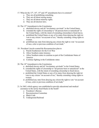 17. What do the 13th, 14th, 15th and 19th amendments have in common?
      a. They are all prohibiting something.
      b. They are all about raising money.
      c. They are all about minority rights.
      d. They are all election laws.

18. The 13th Amendment to the Constitution
       a. abolished slavery and all “involuntary servitude” in the United States.
       b. extended the rights of citizenship to “all persons born or naturalized” in
           the United States, with the intent of extending citizenship to freed slaves.
       c. prohibited the United States or any of its states from denying the right tot
           vote to any citizen “on account of sex,” thereby extending voting rights to
           women.
       d. prohibited any state from denying any citizen the right to vote “on account
           of race, color or previous condition of servitude.”

19. President Lincoln wanted the Reconstruction plan to
       a. Punish Southerners for the Civil War
       b. Allow Southern states leniency
       c. Allow Southern states to continue as part of the Confederate States of
           America
       d. Continue fighting in the Confederate states

20. The 14th Amendment to the Constitution
       a. abolished slavery and all “involuntary servitude” in the United States.
       b. extended the rights of citizenship to “all persons born or naturalized” in the
          United States, with the intent of extending citizenship to freed slaves.
       c. prohibited the United States or any of its states from denying the right tot
          vote to any citizen “on account of sex,” thereby extending voting rights to
          women.
       d. prohibited any state from denying any citizen the right to vote “on account
          of race, color or previous condition of servitude.”

21. In 1865, which agency was established to provide educational and medical
    assistance to the newly freed blacks in the South?
        e. Freedmen’s Bureau
        f. Reconstruction Committee
        g. Black Code
        h. Underground Railroad
 