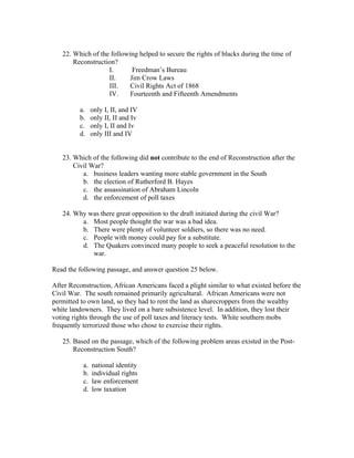 22. Which of the following helped to secure the rights of blacks during the time of
       Reconstruction?
                   I.       Freedman’s Bureau
                   II.     Jim Crow Laws
                   III.    Civil Rights Act of 1868
                   IV.     Fourteenth and Fifteenth Amendments

         a.     only I, II, and IV
         b.     only II, II and Iv
         c.     only I, II and Iv
         d.     only III and IV


   23. Which of the following did not contribute to the end of Reconstruction after the
       Civil War?
          a. business leaders wanting more stable government in the South
          b. the election of Rutherford B. Hayes
          c. the assassination of Abraham Lincoln
          d. the enforcement of poll taxes

   24. Why was there great opposition to the draft initiated during the civil War?
         a. Most people thought the war was a bad idea.
         b. There were plenty of volunteer soldiers, so there was no need.
         c. People with money could pay for a substitute.
         d. The Quakers convinced many people to seek a peaceful resolution to the
            war.

Read the following passage, and answer question 25 below.

After Reconstruction, African Americans faced a plight similar to what existed before the
Civil War. The south remained primarily agricultural. African Americans were not
permitted to own land, so they had to rent the land as sharecroppers from the wealthy
white landowners. They lived on a bare subsistence level. In addition, they lost their
voting rights through the use of poll taxes and literacy tests. White southern mobs
frequently terrorized those who chose to exercise their rights.

   25. Based on the passage, which of the following problem areas existed in the Post-
       Reconstruction South?

           a.   national identity
           b.   individual rights
           c.   law enforcement
           d.   low taxation
 