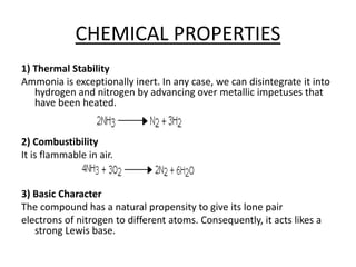 CHEMICAL PROPERTIES
1) Thermal Stability
Ammonia is exceptionally inert. In any case, we can disintegrate it into
hydrogen and nitrogen by advancing over metallic impetuses that
have been heated.
2) Combustibility
It is flammable in air.
3) Basic Character
The compound has a natural propensity to give its lone pair
electrons of nitrogen to different atoms. Consequently, it acts likes a
strong Lewis base.
 