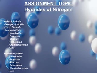 ASSIGNMENT TOPIC
Hydrides of Nitrogen
•What is hydride
•Example of hydride
•Uses of hydride
•Ammonia (NH3)
•Introduction
•Properties
•Structure
•Preparation
•Chemical reaction
•Uses
•Hydrazine (N2H4)
•Introduction
•Properties
•Structure
•Preparation
•Chemical reaction
•Uses
 