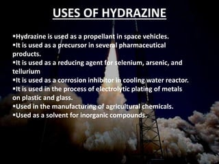 • Hydrazine is used as a propellant in space vehicles.
• It is used as a precursor in several pharmaceutical
products.
• It is used as a reducing agent for selenium, arsenic,
and tellurium
• It is used as a corrosion inhibitor in cooling water
reactor.
• It is used in the process of electrolytic plating of
metals on plastic and glass.
• Used in the manufacturing of agricultural chemicals.
• Used as a solvent for inorganic compounds.
USES OF HYDRAZINEUSES OF
HYDRAZINEUSES OF HYDRAZINE
USES OF HYDRAZINE
Hydrazine is used as a propellant in space vehicles.
It is used as a precursor in several pharmaceutical
products.
It is used as a reducing agent for selenium, arsenic, and
tellurium
It is used as a corrosion inhibitor in cooling water reactor.
It is used in the process of electrolytic plating of metals
on plastic and glass.
Used in the manufacturing of agricultural chemicals.
Used as a solvent for inorganic compounds.
 