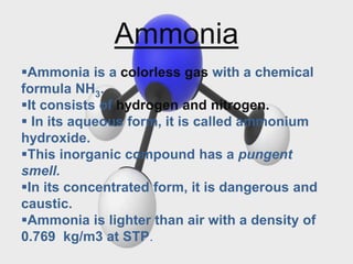 Ammonia
Ammonia is a colorless gas with a chemical
formula NH3.
It consists of hydrogen and nitrogen.
 In its aqueous form, it is called ammonium
hydroxide.
This inorganic compound has a pungent
smell.
In its concentrated form, it is dangerous and
caustic.
Ammonia is lighter than air with a density of
0.769 kg/m3 at STP.
 