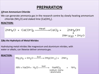 PREPARATION
1)From Ammonium Chloride
We can generate ammonia gas in the research centre by slowly heating ammonium
chloride (NH4Cl) and slaked lime [Ca(OH)2].
REACTION:
2)By the Hydrolysis of Metal Nitrides
Hydrolyzing metal nitrides like magnesium and aluminium nitrides, with
water or alkalis, can likewise deliver ammonia gas.
REACTION:
 