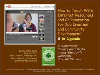 How to Teach With
                                                                         Internet Resources
                                                                         and Collaboration
                                                                         for Job Creation
                                                                         and Community
                                                                         Development.
                                                                         & in Africa
                                                                         A “Community
                By Richard C. Close
                                                                         Development Digital
                      Servant – CEO                                      though Literacy ™
       The Chrysalis Campaign, Inc.                                      Workshop
        Global Learning Framework
           rclose@richardclose.info
                                                                         Nov. 14th Webinar


“I am Africa, This is my story…” Global Learning Framework are a Copyright 2011 Richard C. Close and Chrysalis Campaign. Inc.
                                          Photography the copyright of Richard C. Close
 
