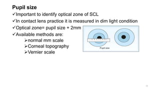Pupil size
Important to identify optical zone of SCL
In contact lens practice it is measured in dim light condition
Optical zone= pupil size + 2mm
Available methods are:
normal mm scale
Corneal topography
Vernier scale
13
 