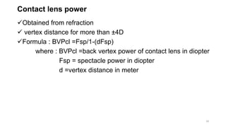 Contact lens power
Obtained from refraction
 vertex distance for more than ±4D
Formula : BVPcl =Fsp/1-(dFsp)
where : BVPcl =back vertex power of contact lens in diopter
Fsp = spectacle power in diopter
d =vertex distance in meter
18
 