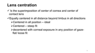 Lens centration
 Is the superimposition of center of cornea and center of
contact lens
Equally centered in all distance beyond limbus in all directions
Centered in all position – ideal
Centered – steep fit
decentered with corneal exposure in any position of gaze-
flat/ loose fit
22
 