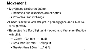Movement
Movement is required due to :
Removes and disperses ocular debris
Promotes tear exchange
Patient asked to look straight in primary gaze and asked to
blink normally
Estimated in diffuse light and moderate to high magnification
with blink
 0.2mm – 0.4 mm ---- ideal
Less than 0.2 mm …..steep fit
Greater than 1.0 mm …flat fit
23
 