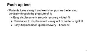 Push up test
Patients looks straight and examiner pushes the lens up
vertically through the pressure of lid
 Easy displacement- smooth recovery – ideal fit
 Resistance to displacement – may not re center – tight fit
 Easy displacement- quick recovery – Loose fit
24
 