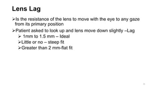 Lens Lag
Is the resistance of the lens to move with the eye to any gaze
from its primary position
Patient asked to look up and lens move down slightly –Lag
 1mm to 1.5 mm – Ideal
Little or no – steep fit
Greater than 2 mm-flat fit
25
 
