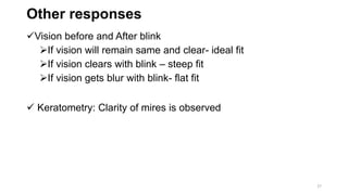 Other responses
Vision before and After blink
If vision will remain same and clear- ideal fit
If vision clears with blink – steep fit
If vision gets blur with blink- flat fit
 Keratometry: Clarity of mires is observed
27
 