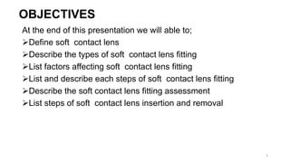 OBJECTIVES
At the end of this presentation we will able to;
Define soft contact lens
Describe the types of soft contact lens fitting
List factors affecting soft contact lens fitting
List and describe each steps of soft contact lens fitting
Describe the soft contact lens fitting assessment
List steps of soft contact lens insertion and removal
3
 