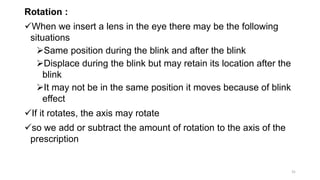 Rotation :
When we insert a lens in the eye there may be the following
situations
Same position during the blink and after the blink
Displace during the blink but may retain its location after the
blink
It may not be in the same position it moves because of blink
effect
If it rotates, the axis may rotate
so we add or subtract the amount of rotation to the axis of the
prescription
31
 