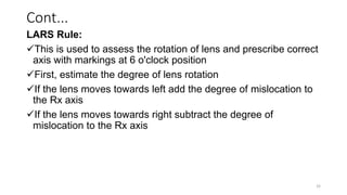 Cont...
LARS Rule:
This is used to assess the rotation of lens and prescribe correct
axis with markings at 6 o'clock position
First, estimate the degree of lens rotation
If the lens moves towards left add the degree of mislocation to
the Rx axis
If the lens moves towards right subtract the degree of
mislocation to the Rx axis
32
 