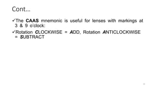 Cont…
The CAAS mnemonic is useful for lenses with markings at
3 & 9 o’clock:
Rotation CLOCKWISE = ADD, Rotation ANTICLOCKWISE
= SUBTRACT
33
 