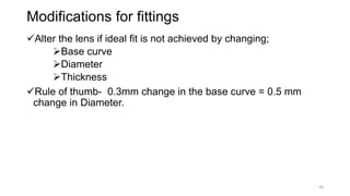 Modifications for fittings
Alter the lens if ideal fit is not achieved by changing;
Base curve
Diameter
Thickness
Rule of thumb- 0.3mm change in the base curve = 0.5 mm
change in Diameter.
36
 