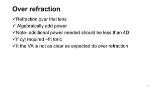 Over refraction
Refraction over trial lens
 Algebraically add power
Note- additional power needed should be less than 4D
If cyl required –fit toric
It the VA is not as clear as expected do over refraction
38
 