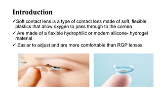 Introduction
Soft contact lens is a type of contact lens made of soft, flexible
plastics that allow oxygen to pass through to the cornea
 Are made of a flexible hydrophilic or modern silicone- hydrogel
material
 Easier to adjust and are more comfortable than RGP lenses
4
 