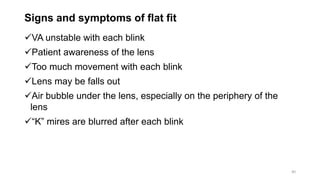 Signs and symptoms of flat fit
VA unstable with each blink
Patient awareness of the lens
Too much movement with each blink
Lens may be falls out
Air bubble under the lens, especially on the periphery of the
lens
“K” mires are blurred after each blink
40
 