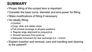 SUMMARY
Proper fitting of the contact lens is important
Consider the base curve, diameter and lens power for fitting
Make modifications of fitting if necessary
An ideally fitting:
Comfort
Crisp, clear and stable vision
Full corneal coverage in all gaze positions
 Regular edge alignment to conjunctiva
 Smooth recovery from push-up
Adequate movement for tear exchange 0.2 – 0.4mm
Explain insertion and removal, care and handling and cleaning
to the patient!!!
43
 