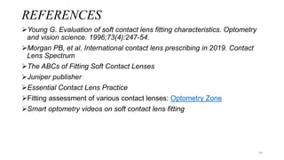 REFERENCES
Young G. Evaluation of soft contact lens fitting characteristics. Optometry
and vision science. 1996;73(4):247-54.
Morgan PB, et al. International contact lens prescribing in 2019. Contact
Lens Spectrum
The ABCs of Fitting Soft Contact Lenses
Juniper publisher
Essential Contact Lens Practice
Fitting assessment of various contact lenses: Optometry Zone
Smart optometry videos on soft contact lens fitting
44
 