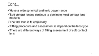Cont…
Have a wide spherical and toric power range
Soft contact lenses continue to dominate most contact lens
markets
The first lens is fit empirically
Fitting procedure and assessment is depend on the lens type
There are different ways of fitting assessment of soft contact
lens
5
 